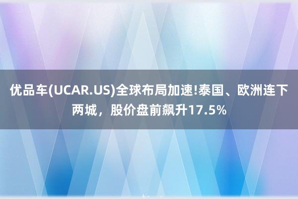 优品车(UCAR.US)全球布局加速!泰国、欧洲连下两城，股价盘前飙升17.5%