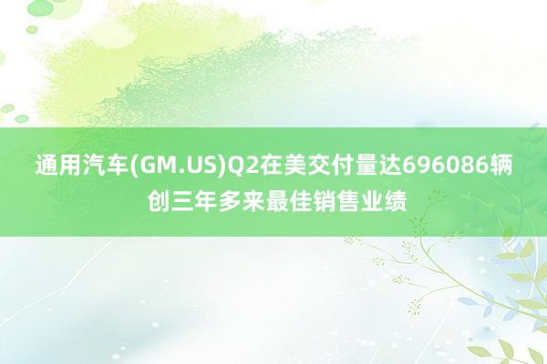 通用汽车(GM.US)Q2在美交付量达696086辆 创三年多来最佳销售业绩