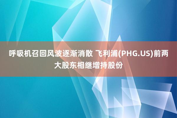 呼吸机召回风波逐渐消散 飞利浦(PHG.US)前两大股东相继增持股份