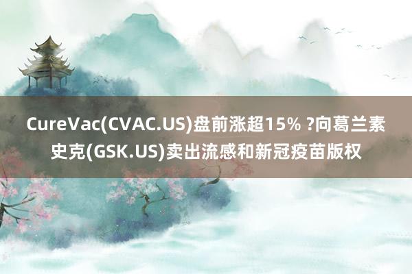 CureVac(CVAC.US)盘前涨超15% ?向葛兰素史克(GSK.US)卖出流感和新冠疫苗版权