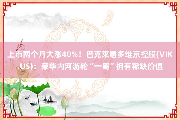 上市两个月大涨40%！巴克莱唱多维京控股(VIK.US)：豪华内河游轮“一哥”拥有稀缺价值