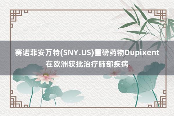 赛诺菲安万特(SNY.US)重磅药物Dupixent在欧洲获批治疗肺部疾病