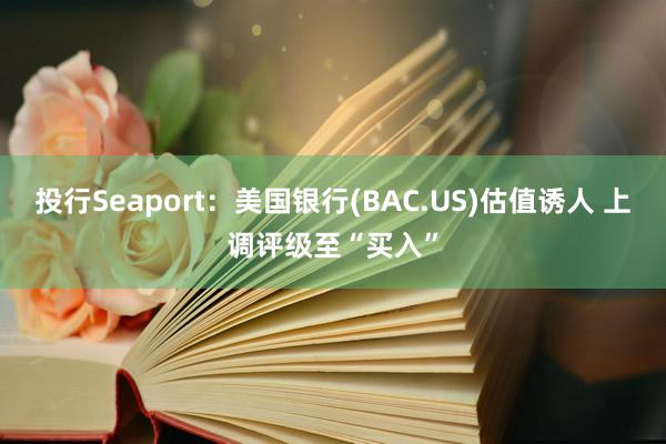 投行Seaport：美国银行(BAC.US)估值诱人 上调评级至“买入”