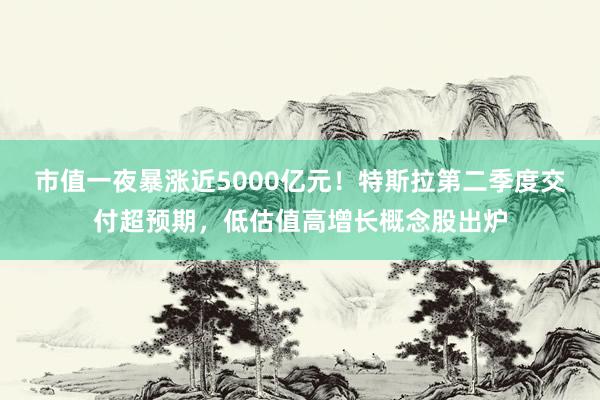 市值一夜暴涨近5000亿元！特斯拉第二季度交付超预期，低估值高增长概念股出炉