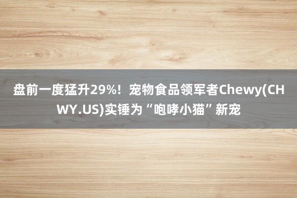 盘前一度猛升29%!  宠物食品领军者Chewy(CHWY.US)实锤为“咆哮小猫”新宠