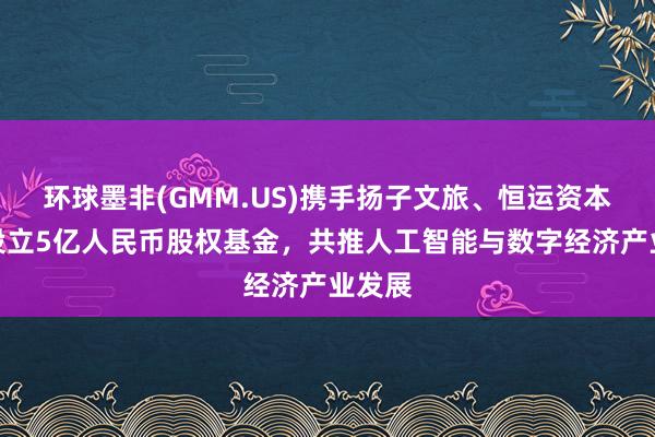 环球墨非(GMM.US)携手扬子文旅、恒运资本共同设立5亿人民币股权基金，共推人工智能与数字经济产业发展