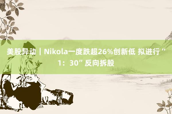 美股异动｜Nikola一度跌超26%创新低 拟进行“1：30”反向拆股