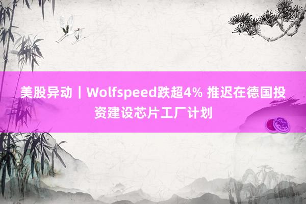 美股异动｜Wolfspeed跌超4% 推迟在德国投资建设芯片工厂计划