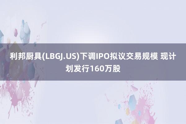 利邦厨具(LBGJ.US)下调IPO拟议交易规模 现计划发行160万股