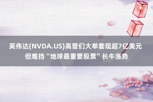 英伟达(NVDA.US)高管们大举套现超7亿美元 但难挡“地球最重要股票”长牛涨势