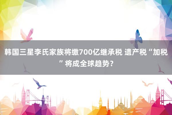 韩国三星李氏家族将缴700亿继承税 遗产税“加税”将成全球趋势？