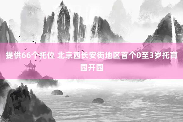 提供66个托位 北京西长安街地区首个0至3岁托育园开园