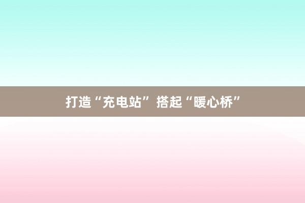 打造“充电站” 搭起“暖心桥”