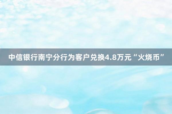 中信银行南宁分行为客户兑换4.8万元“火烧币”