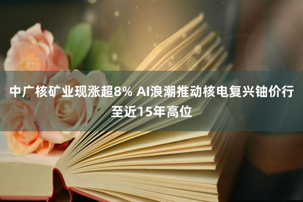 中广核矿业现涨超8% AI浪潮推动核电复兴铀价行至近15年高位