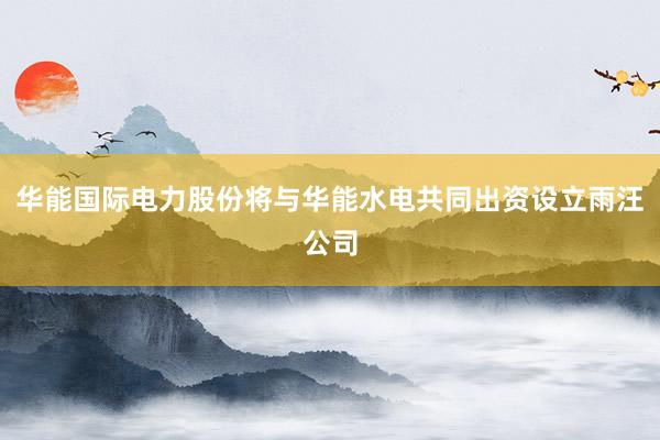 华能国际电力股份将与华能水电共同出资设立雨汪公司