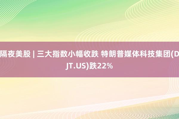 隔夜美股 | 三大指数小幅收跌 特朗普媒体科技集团(DJT.US)跌22%