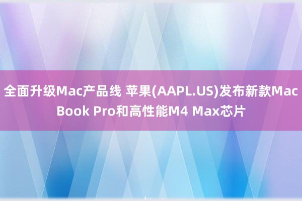 全面升级Mac产品线 苹果(AAPL.US)发布新款MacBook Pro和高性能M4 Max芯片