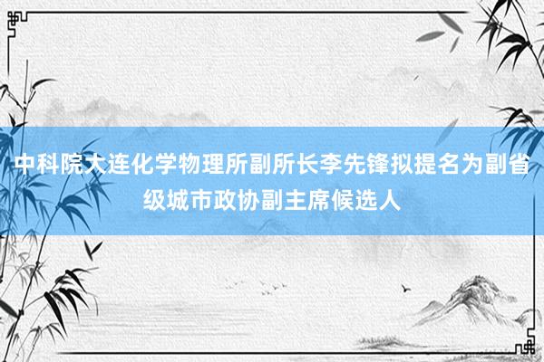 中科院大连化学物理所副所长李先锋拟提名为副省级城市政协副主席候选人