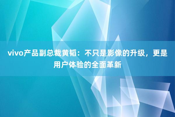 vivo产品副总裁黄韬：不只是影像的升级，更是用户体验的全面革新