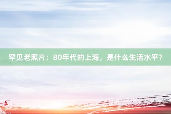 罕见老照片：80年代的上海，是什么生活水平？