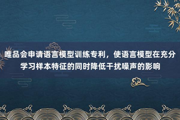 唯品会申请语言模型训练专利，使语言模型在充分学习样本特征的同时降低干扰噪声的影响