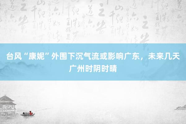 台风“康妮”外围下沉气流或影响广东，未来几天广州时阴时晴