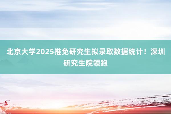 北京大学2025推免研究生拟录取数据统计！深圳研究生院领跑