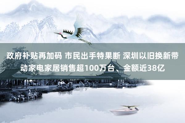 政府补贴再加码 市民出手特果断 深圳以旧换新带动家电家居销售超100万台、金额近38亿