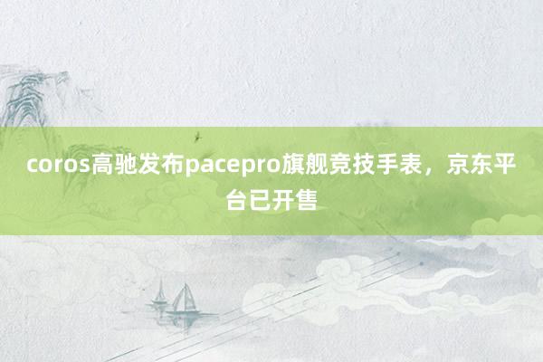 coros高驰发布pacepro旗舰竞技手表，京东平台已开售