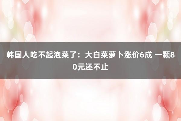 韩国人吃不起泡菜了：大白菜萝卜涨价6成 一颗80元还不止