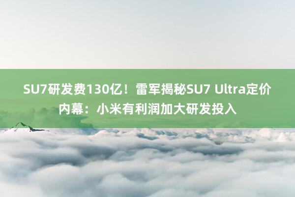 SU7研发费130亿！雷军揭秘SU7 Ultra定价内幕：小米有利润加大研发投入