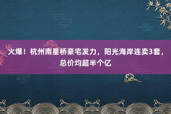 火爆！杭州南星桥豪宅发力，阳光海岸连卖3套，总价均超半个亿