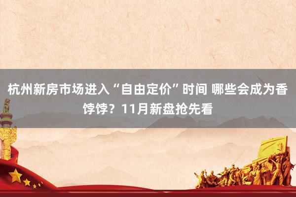 杭州新房市场进入“自由定价”时间 哪些会成为香饽饽？11月新盘抢先看