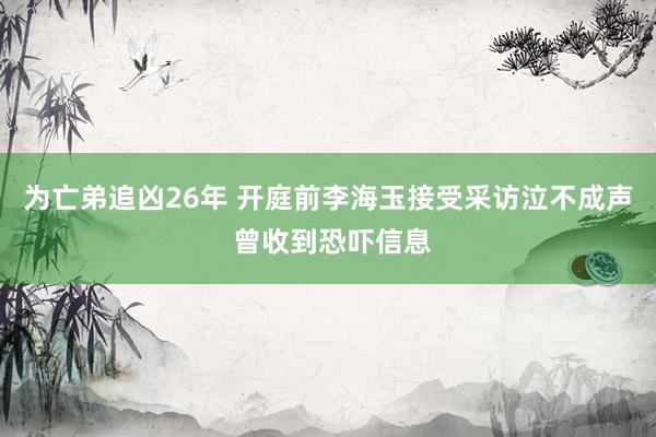 ﻿为亡弟追凶26年 开庭前李海玉接受采访泣不成声 曾收到恐吓信息