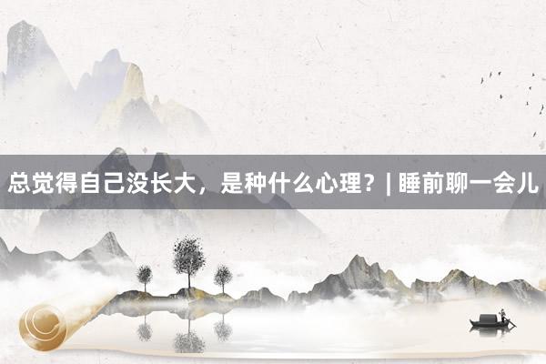 总觉得自己没长大，是种什么心理？| 睡前聊一会儿