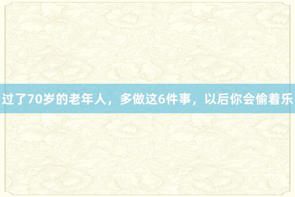 过了70岁的老年人，多做这6件事，以后你会偷着乐