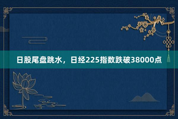 日股尾盘跳水，日经225指数跌破38000点