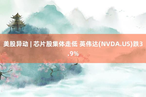 美股异动 | 芯片股集体走低 英伟达(NVDA.US)跌3.9%