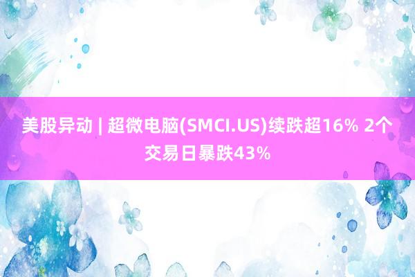 美股异动 | 超微电脑(SMCI.US)续跌超16% 2个交易日暴跌43%