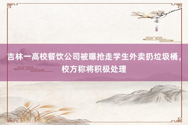 吉林一高校餐饮公司被曝抢走学生外卖扔垃圾桶，校方称将积极处理