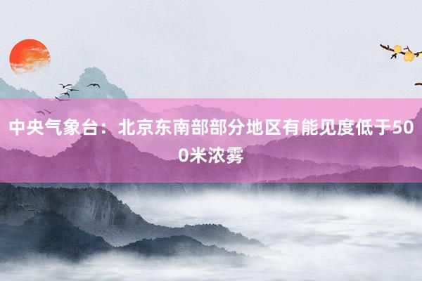 中央气象台：北京东南部部分地区有能见度低于500米浓雾