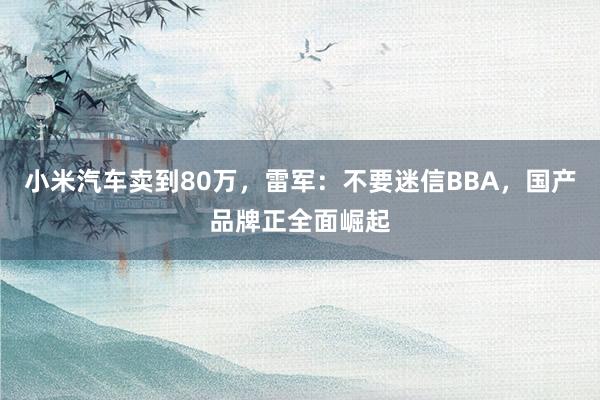 小米汽车卖到80万，雷军：不要迷信BBA，国产品牌正全面崛起