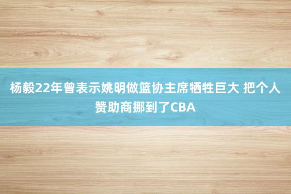 杨毅22年曾表示姚明做篮协主席牺牲巨大 把个人赞助商挪到了CBA