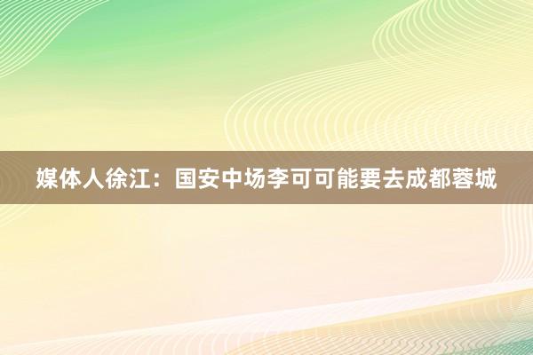 媒体人徐江：国安中场李可可能要去成都蓉城