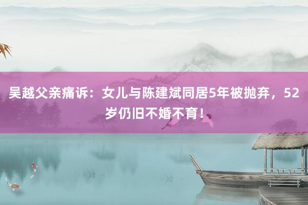 吴越父亲痛诉：女儿与陈建斌同居5年被抛弃，52岁仍旧不婚不育！