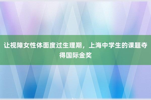 让视障女性体面度过生理期，上海中学生的课题夺得国际金奖