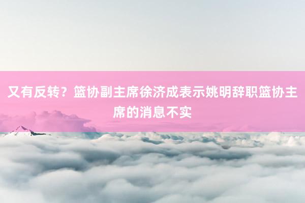 又有反转？篮协副主席徐济成表示姚明辞职篮协主席的消息不实