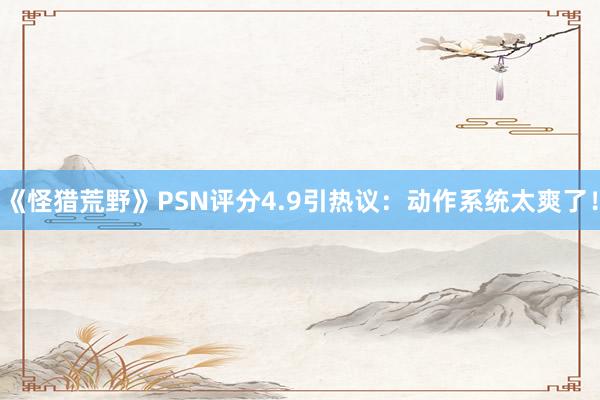 《怪猎荒野》PSN评分4.9引热议：动作系统太爽了！