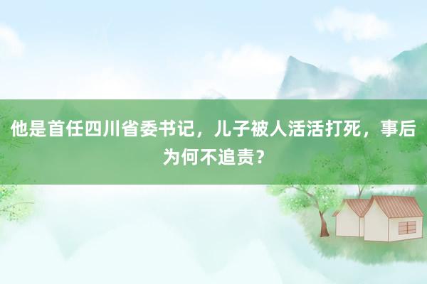 他是首任四川省委书记，儿子被人活活打死，事后为何不追责？